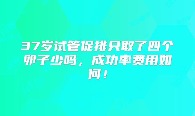 37岁试管促排只取了四个卵子少吗,成功率费用如何!