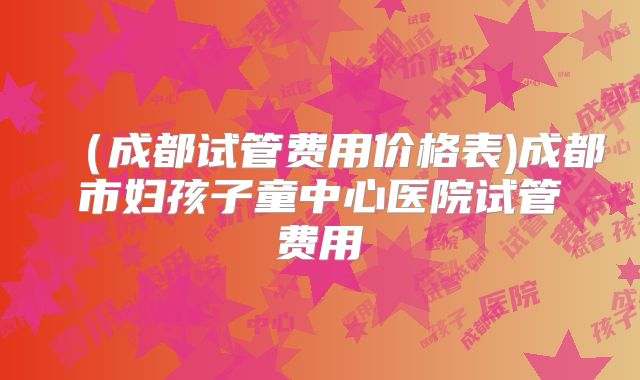 （成都试管费用价格表)成都市妇孩子童中心医院试管费用