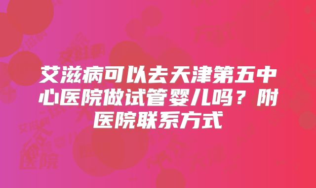 艾滋病可以去天津第五中心医院做试管婴儿吗？附医院联系方式