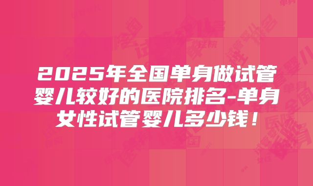 2025年全国单身做试管婴儿较好的医院排名-单身女性试管婴儿多少钱!