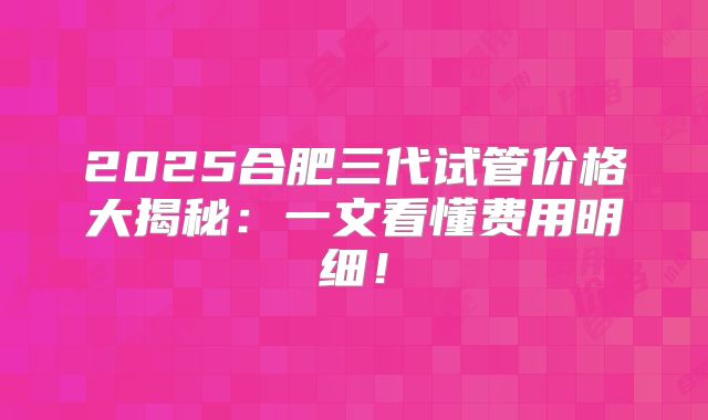2025合肥三代试管价格大揭秘：一文看懂费用明细！