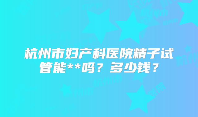 杭州市妇产科医院精子试管能**吗?多少钱?