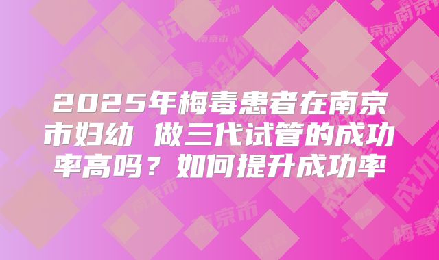 2025年梅毒患者在南京市妇幼 做三代试管的成功率高吗?如何提升成功率