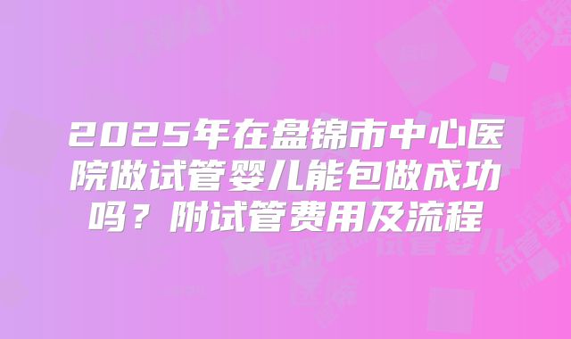 2025年在盘锦市中心医院做试管婴儿能包做成功吗？附试管费用及流程