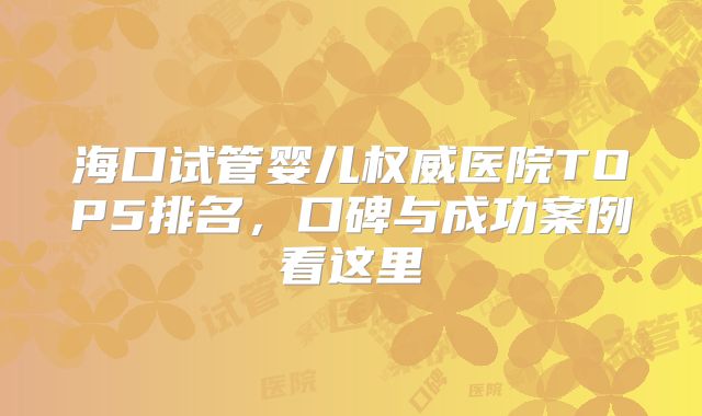 海口试管婴儿权威医院TOP5排名，口碑与成功案例看这里