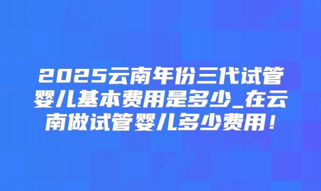2025云南年份三代试管婴儿基本费用是多少_在云南做试管婴儿多少费用!