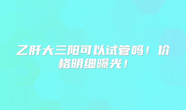 乙肝大三阳可以试管吗!价格明细曝光!