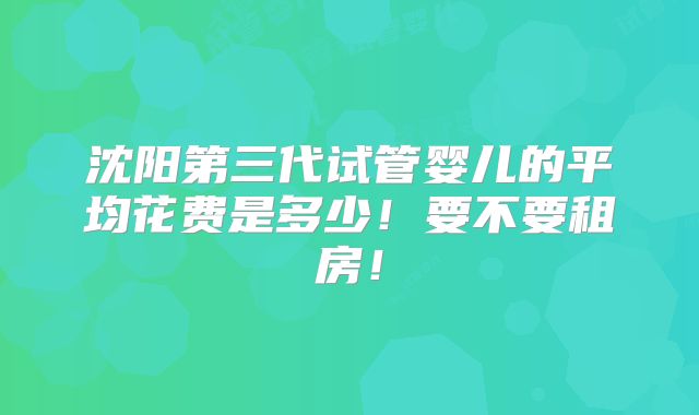 沈阳第三代试管婴儿的平均花费是多少！要不要租房！