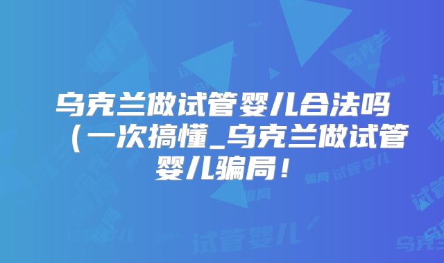 乌克兰做试管婴儿合法吗(一次搞懂_乌克兰做试管婴儿骗局!