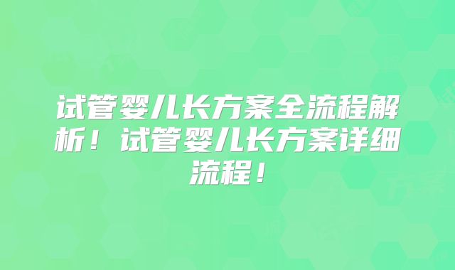 试管婴儿长方案全流程解析！试管婴儿长方案详细流程！