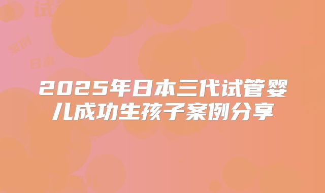 2025年日本三代试管婴儿成功生孩子案例分享