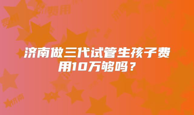 济南做三代试管生孩子费用10万够吗？