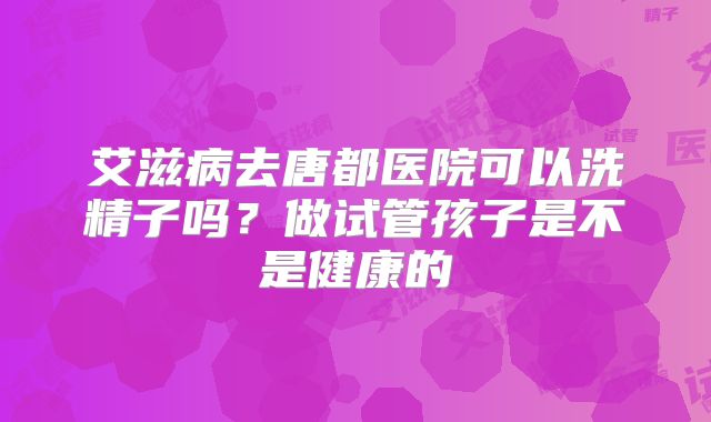 艾滋病去唐都医院可以洗精子吗？做试管孩子是不是健康的