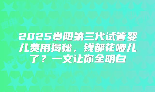 2025贵阳第三代试管婴儿费用揭秘，钱都花哪儿了？一文让你全明白