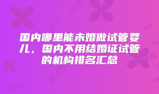 国内哪里能未婚做试管婴儿,国内不用结婚证试管的机构排名汇总