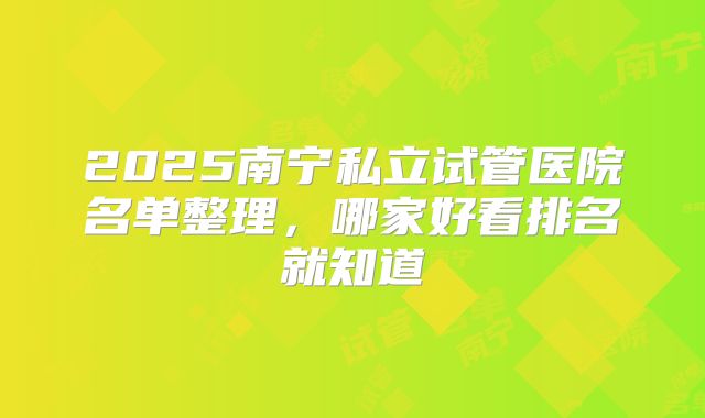 2025南宁私立试管医院名单整理,哪家好看排名就知道