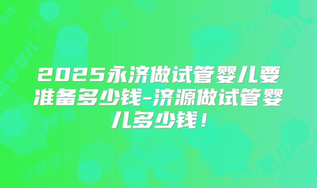 2025永济做试管婴儿要准备多少钱-济源做试管婴儿多少钱！