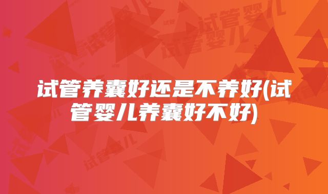 试管养囊好还是不养好(试管婴儿养囊好不好)