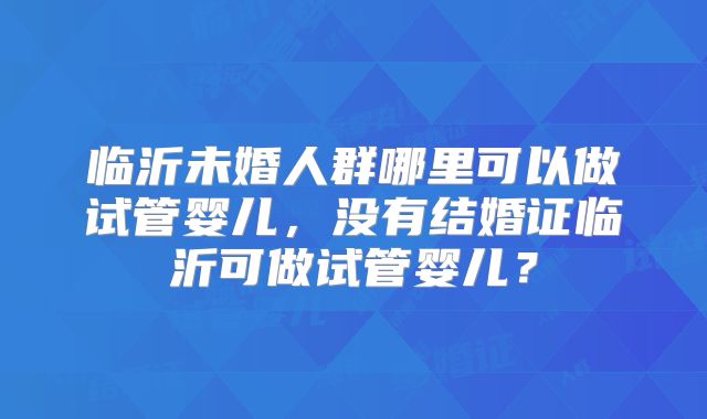 临沂未婚人群哪里可以做试管婴儿,没有结婚证临沂可做试管婴儿?