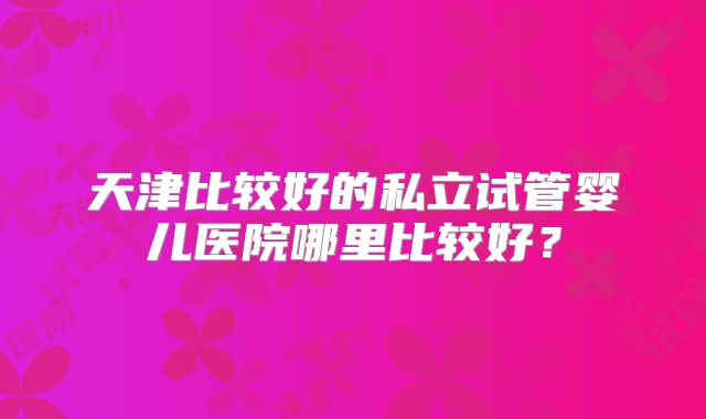 天津比较好的私立试管婴儿医院哪里比较好？