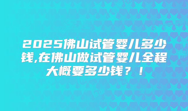2025佛山试管婴儿多少钱,在佛山做试管婴儿全程大概要多少钱？！