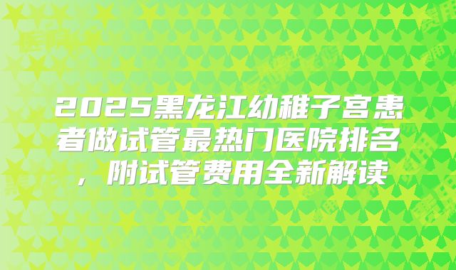 2025黑龙江幼稚子宫患者做试管最热门医院排名，附试管费用全新解读