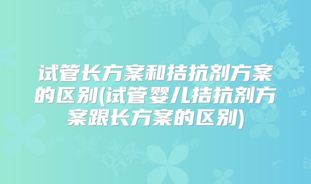 试管长方案和拮抗剂方案的区别(试管婴儿拮抗剂方案跟长方案的区别)