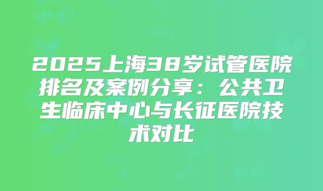 2025上海38岁试管医院排名及案例分享：公共卫生临床中心与长征医院技术对比
