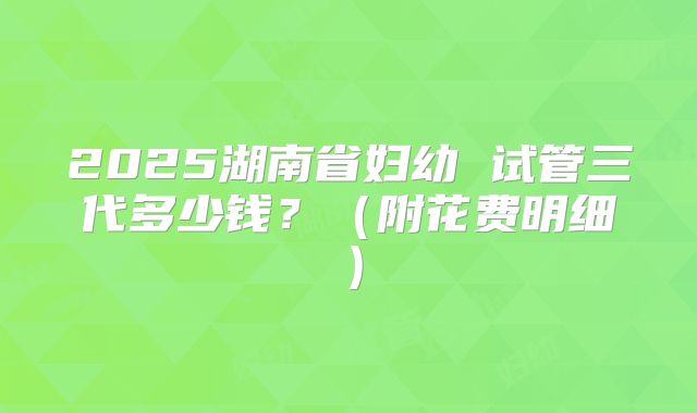 2025湖南省妇幼 试管三代多少钱？（附花费明细）