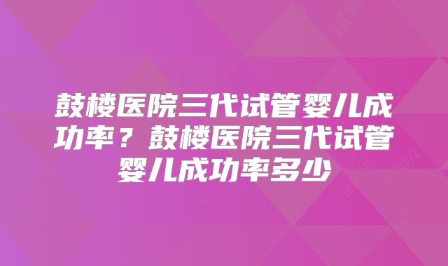 鼓楼医院三代试管婴儿成功率?鼓楼医院三代试管婴儿成功率多少