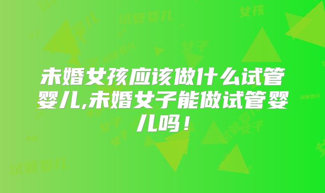 未婚女孩应该做什么试管婴儿,未婚女子能做试管婴儿吗!