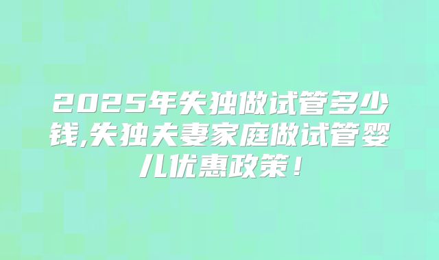 2025年失独做试管多少钱,失独夫妻家庭做试管婴儿优惠政策!