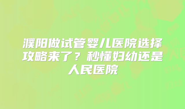 濮阳做试管婴儿医院选择攻略来了？秒懂妇幼还是人民医院