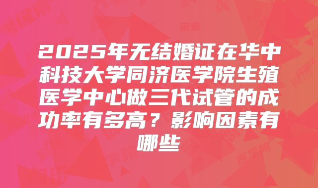 2025年无结婚证在华中科技大学同济医学院生殖医学中心做三代试管的成功率有多高?影响因素有哪些