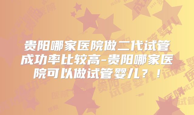贵阳哪家医院做二代试管成功率比较高-贵阳哪家医院可以做试管婴儿?!