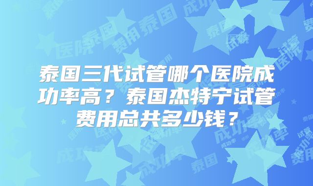 泰国三代试管哪个医院成功率高?泰国杰特宁试管费用总共多少钱?