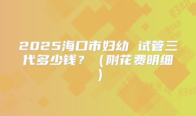 2025海口市妇幼 试管三代多少钱?(附花费明细)