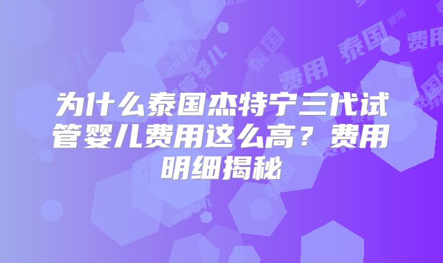 为什么泰国杰特宁三代试管婴儿费用这么高？费用明细揭秘