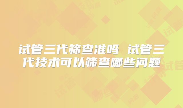 试管三代筛查准吗 试管三代技术可以筛查哪些问题
