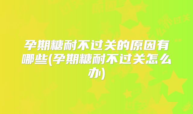 孕期糖耐不过关的原因有哪些(孕期糖耐不过关怎么办)