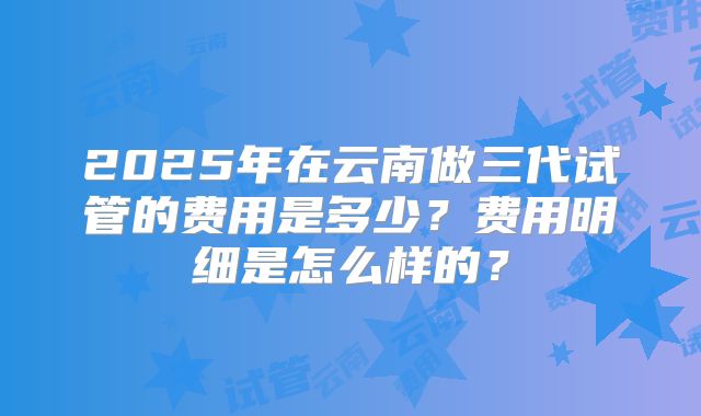 2025年在云南做三代试管的费用是多少?费用明细是怎么样的?