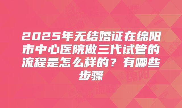 2025年无结婚证在绵阳市中心医院做三代试管的流程是怎么样的?有哪些步骤