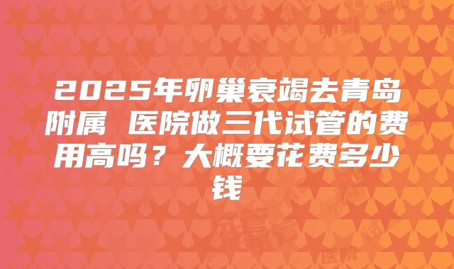 2025年卵巢衰竭去青岛附属 医院做三代试管的费用高吗？大概要花费多少钱