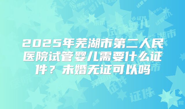 2025年芜湖市第二人民医院试管婴儿需要什么证件？未婚无证可以吗