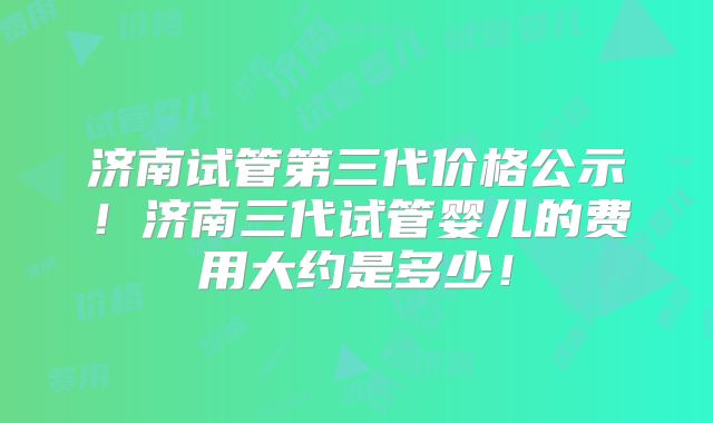 济南试管第三代价格公示!济南三代试管婴儿的费用大约是多少!