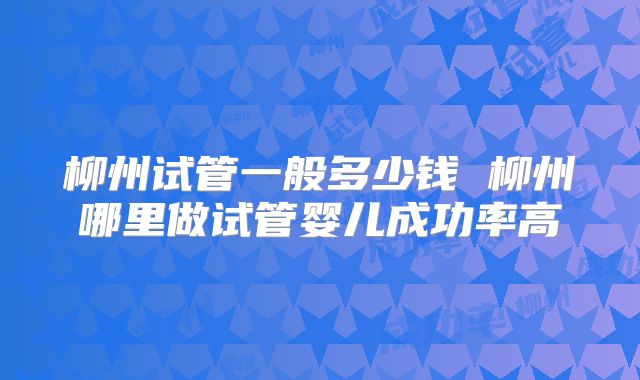 柳州试管一般多少钱 柳州哪里做试管婴儿成功率高
