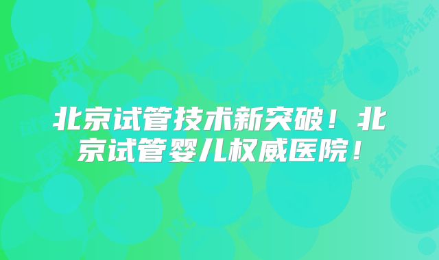 北京试管技术新突破！北京试管婴儿权威医院！