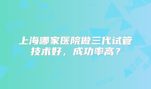 上海哪家医院做三代试管技术好,成功率高?