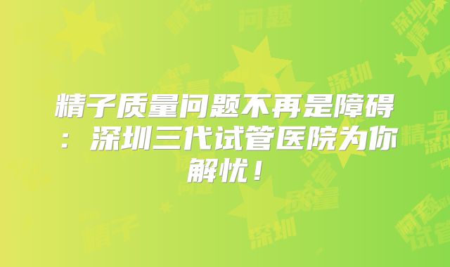 精子质量问题不再是障碍:深圳三代试管医院为你解忧!