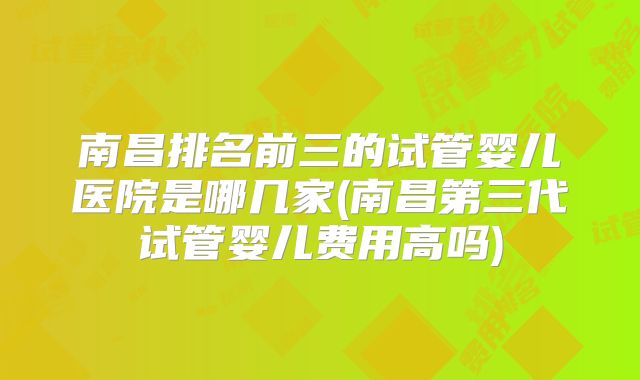 南昌排名前三的试管婴儿医院是哪几家(南昌第三代试管婴儿费用高吗)